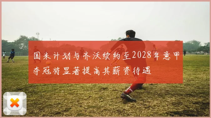 国米计划与齐沃续约至2028年意甲夺冠将显著提高其薪资待遇