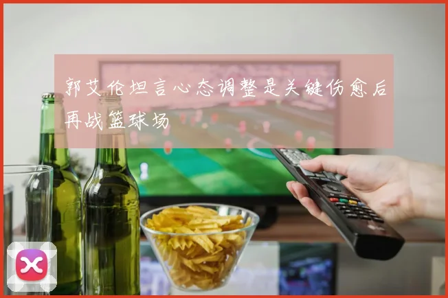 郭艾伦坦言心态调整是关键伤愈后再战篮球场