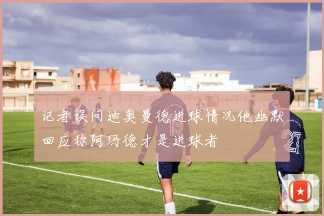 记者误问迪奥曼德进球情况他幽默回应称阿玛德才是进球者