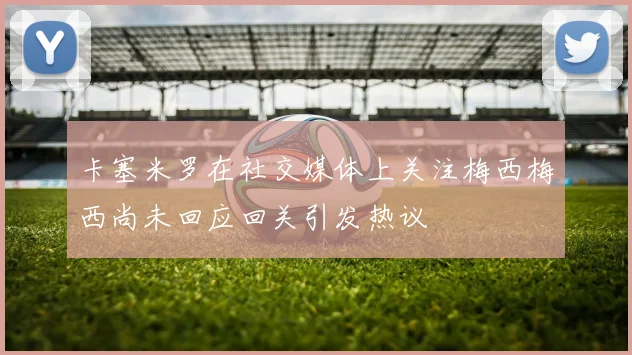 卡塞米罗在社交媒体上关注梅西梅西尚未回应回关引发热议