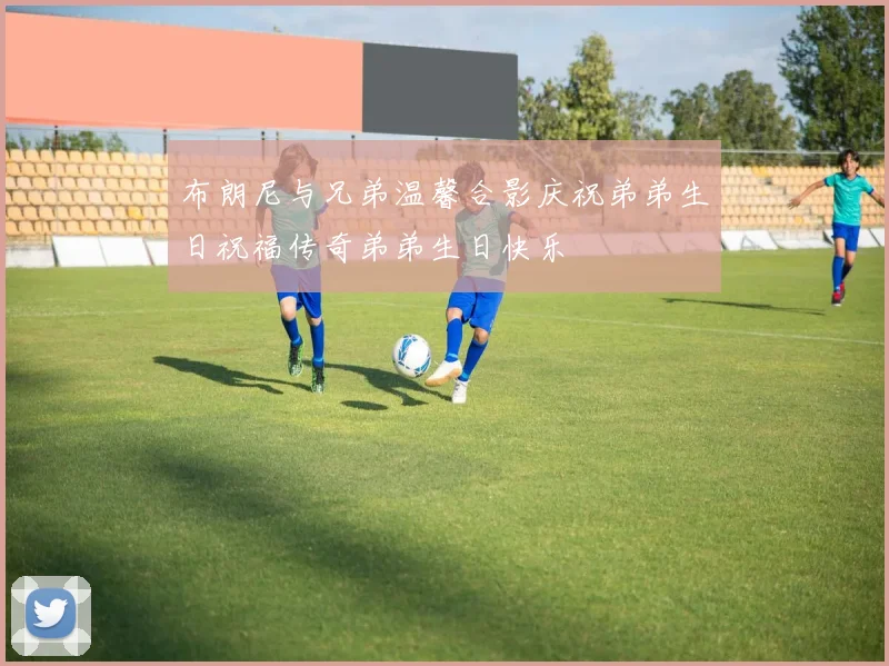 布朗尼与兄弟温馨合影庆祝弟弟生日祝福传奇弟弟生日快乐