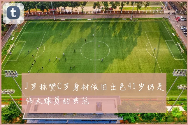 J罗称赞C罗身材依旧出色41岁仍是伟大球员的典范