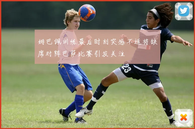 姆巴佩训练最后时刻突感不适将缺席对阵巴萨比赛引发关注