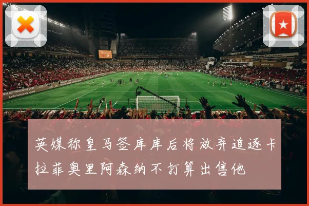 英媒称皇马签库库后将放弃追逐卡拉菲奥里阿森纳不打算出售他