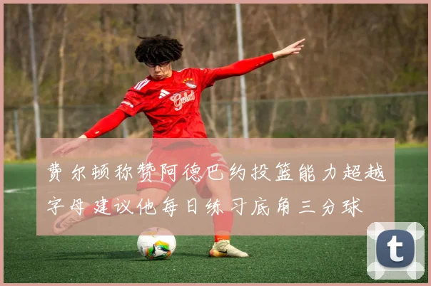 费尔顿称赞阿德巴约投篮能力超越字母建议他每日练习底角三分球