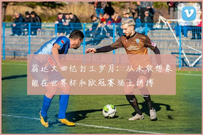 翁达夫回忆打工岁月：从未敢想象能在世界杯和欧冠赛场上拼搏