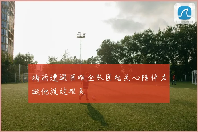 梅西遭遇困难全队团结关心陪伴力挺他渡过难关
