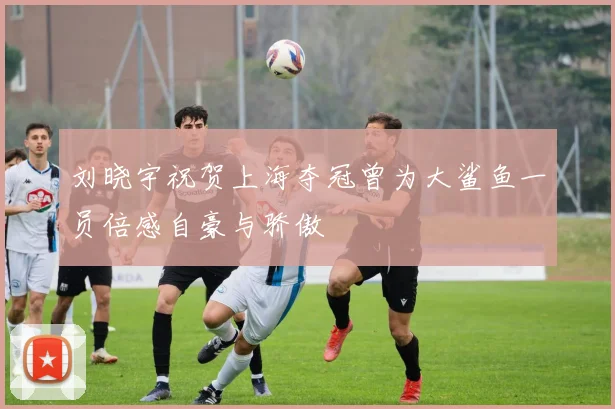 刘晓宇祝贺上海夺冠曾为大鲨鱼一员倍感自豪与骄傲