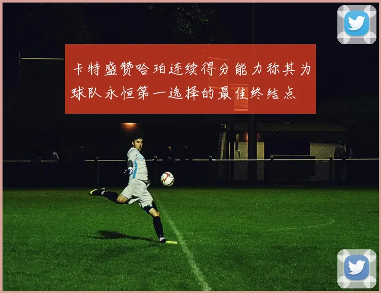 卡特盛赞哈珀连续得分能力称其为球队永恒第一选择的最佳终结点