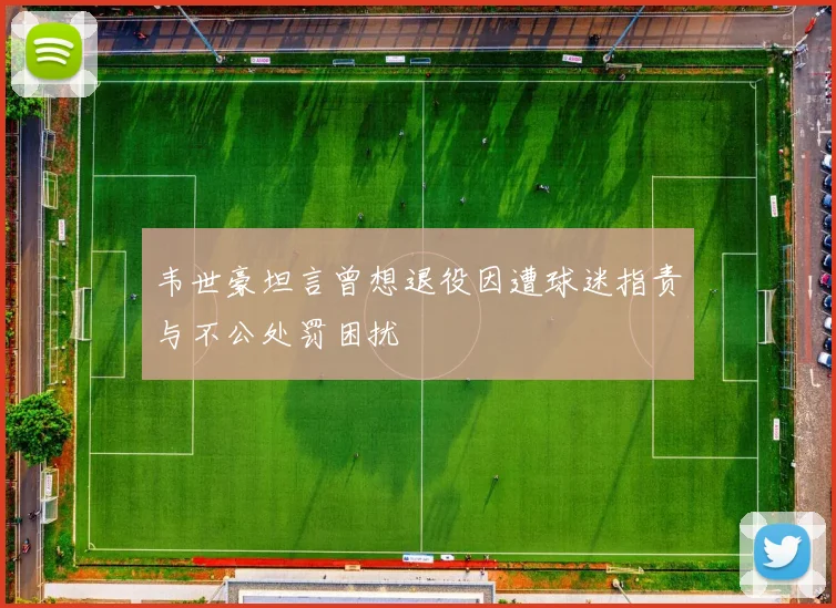 韦世豪坦言曾想退役因遭球迷指责与不公处罚困扰