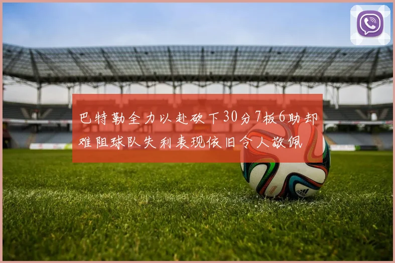 巴特勒全力以赴砍下30分7板6助却难阻球队失利表现依旧令人敬佩