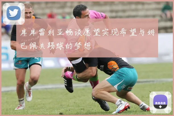 库库雷利亚畅谈愿望实现希望与姆巴佩共踢球的梦想