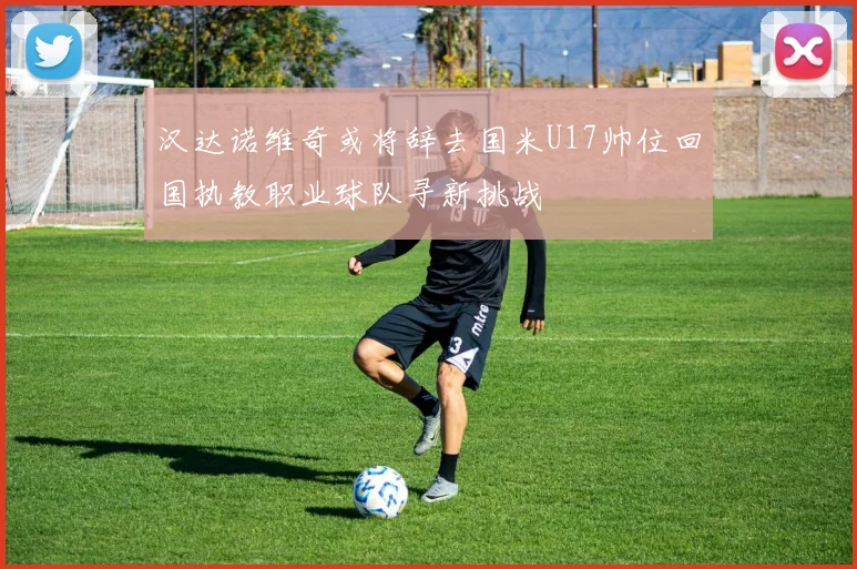汉达诺维奇或将辞去国米U17帅位回国执教职业球队寻新挑战