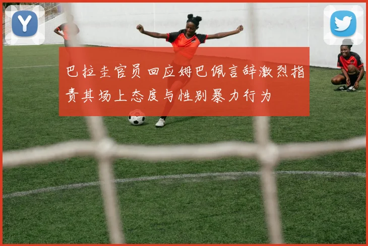 巴拉圭官员回应姆巴佩言辞激烈指责其场上态度与性别暴力行为