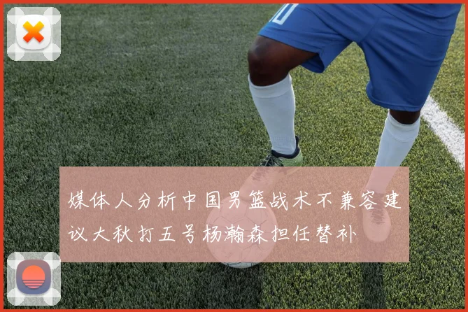 媒体人分析中国男篮战术不兼容建议大秋打五号杨瀚森担任替补
