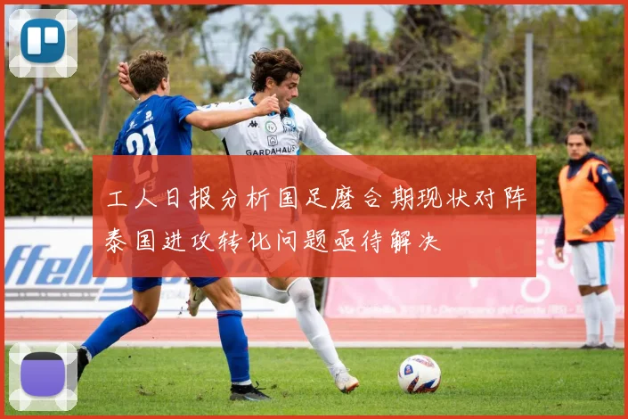工人日报分析国足磨合期现状对阵泰国进攻转化问题亟待解决